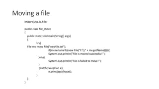 Moving a file
import java.io.File;
public class file_move
{
public static void main(String[] args)
{
try{
File mv =new File("newfile.txt");
if(mv.renameTo(new File("F:" + mv.getName()))){
System.out.println("File is moved successful!");
}else{
System.out.println("File is failed to move!");
}
}catch(Exception e){
e.printStackTrace();
}
}
}
 