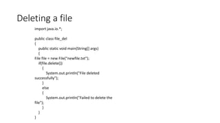 Deleting a file
import java.io.*;
public class file_del
{
public static void main(String[] args)
{
File file = new File("newfile.txt");
if(file.delete())
{
System.out.println("File deleted
successfully");
}
else
{
System.out.println("Failed to delete the
file");
}
}
}
 