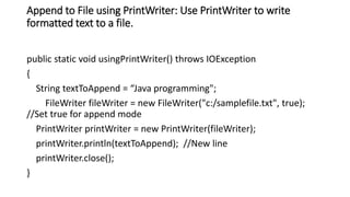 Append to File using PrintWriter: Use PrintWriter to write
formatted text to a file.
public static void usingPrintWriter() throws IOException
{
String textToAppend = “Java programming";
FileWriter fileWriter = new FileWriter("c:/samplefile.txt", true);
//Set true for append mode
PrintWriter printWriter = new PrintWriter(fileWriter);
printWriter.println(textToAppend); //New line
printWriter.close();
}
 