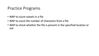 Practice Programs
• WAP to count vowels in a file
• WAP to count the number of characters from a file
• WAP to check whether the file is present in the specified location or
not
 