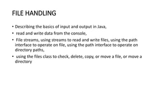 FILE HANDLING
• Describing the basics of input and output in Java,
• read and write data from the console,
• File streams, using streams to read and write files, using the path
interface to operate on file, using the path interface to operate on
directory paths,
• using the files class to check, delete, copy, or move a file, or move a
directory
 
