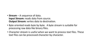 • Stream – A sequence of data.
Input Stream: reads data from source.
Output Stream: writes data to destination.
• Byte oriented reads byte by byte. A byte stream is suitable for
processing raw data like binary files.
• Character stream is useful when we want to process text files. These
text files can be processed character by character.
 