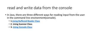 read and write data from the console
• In Java, there are three different ways for reading input from the user
in the command line environment(console).
• 1.Using Buffered Reader Class
• 2. Using Scanner Class
• 3. Using Console Class
 