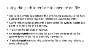 using the path interface to operate on file
• The Path interface is located in the java.nio.file package, so the fully
qualified name of the Java Path interface is java.nio.file.Path.
• A Java Path instance represents a path in the file system. A path can
point to either a file or a directory.
• A path can be absolute or relative.
• An absolute path contains the full path from the root of the file
system down to the file or directory it points to.
• A relative path contains the path to the file or directory relative to
some other path.
 