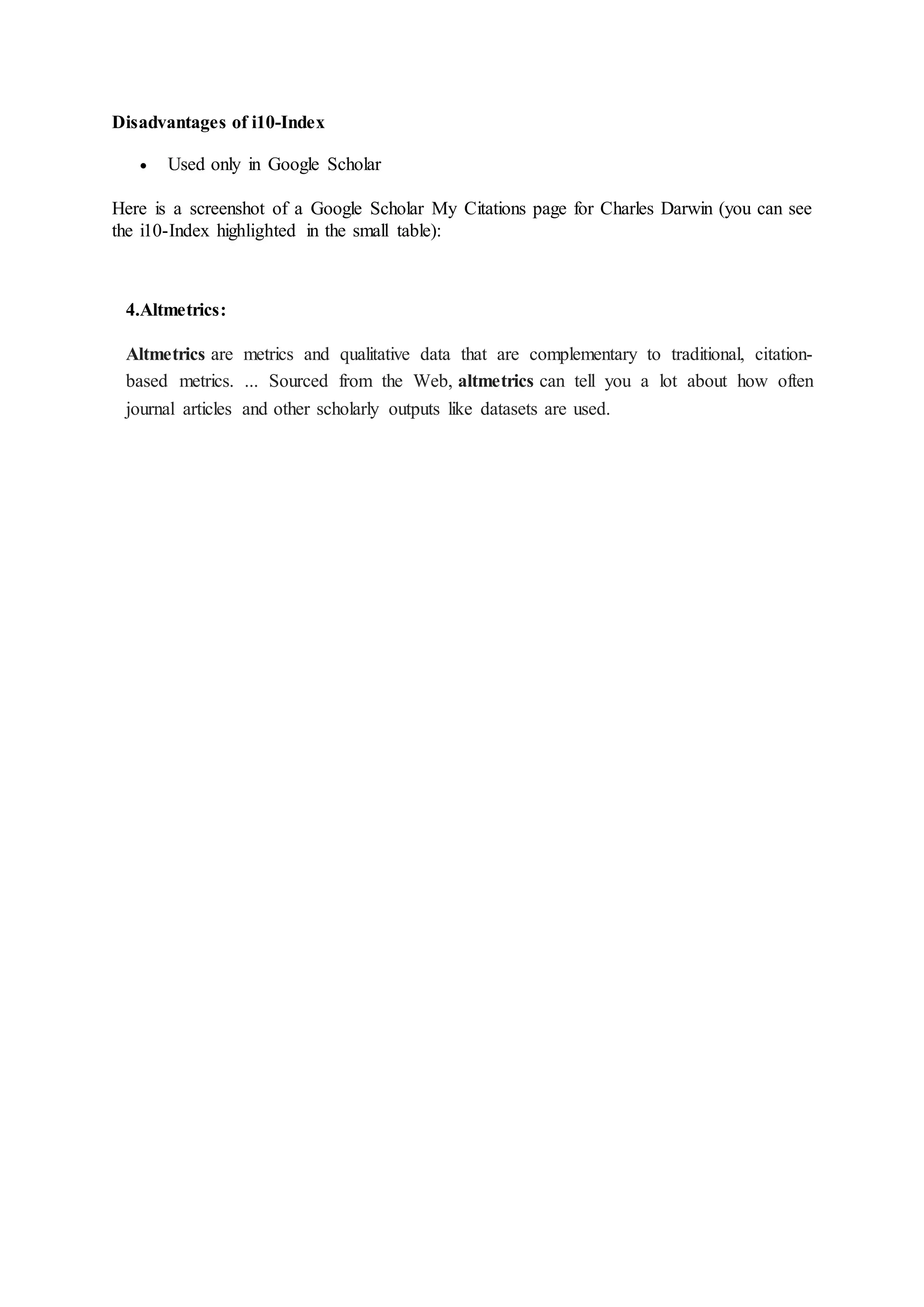 Disadvantages of i10-Index
 Used only in Google Scholar
Here is a screenshot of a Google Scholar My Citations page for Charles Darwin (you can see
the i10-Index highlighted in the small table):
4.Altmetrics:
Altmetrics are metrics and qualitative data that are complementary to traditional, citation-
based metrics. ... Sourced from the Web, altmetrics can tell you a lot about how often
journal articles and other scholarly outputs like datasets are used.
 