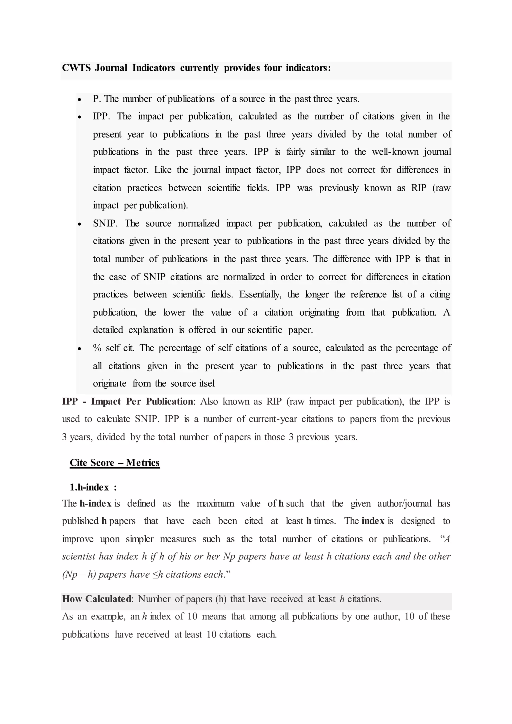 CWTS Journal Indicators currently provides four indicators:
 P. The number of publications of a source in the past three years.
 IPP. The impact per publication, calculated as the number of citations given in the
present year to publications in the past three years divided by the total number of
publications in the past three years. IPP is fairly similar to the well-known journal
impact factor. Like the journal impact factor, IPP does not correct for differences in
citation practices between scientific fields. IPP was previously known as RIP (raw
impact per publication).
 SNIP. The source normalized impact per publication, calculated as the number of
citations given in the present year to publications in the past three years divided by the
total number of publications in the past three years. The difference with IPP is that in
the case of SNIP citations are normalized in order to correct for differences in citation
practices between scientific fields. Essentially, the longer the reference list of a citing
publication, the lower the value of a citation originating from that publication. A
detailed explanation is offered in our scientific paper.
 % self cit. The percentage of self citations of a source, calculated as the percentage of
all citations given in the present year to publications in the past three years that
originate from the source itsel
IPP - Impact Per Publication: Also known as RIP (raw impact per publication), the IPP is
used to calculate SNIP. IPP is a number of current-year citations to papers from the previous
3 years, divided by the total number of papers in those 3 previous years.
Cite Score – Metrics
1.h-index :
The h-index is defined as the maximum value of h such that the given author/journal has
published h papers that have each been cited at least h times. The index is designed to
improve upon simpler measures such as the total number of citations or publications. “A
scientist has index h if h of his or her Np papers have at least h citations each and the other
(Np – h) papers have ≤h citations each.”
How Calculated: Number of papers (h) that have received at least h citations.
As an example, an h index of 10 means that among all publications by one author, 10 of these
publications have received at least 10 citations each.
 
