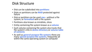 Disk Structure
• Disk can be subdivided into partitions
• Disks or partitions can be RAID protected against
failure
• Disk or partition can be used raw – without a file
system, or formatted with a file system
• Partitions also known as minidisks, slices
• Entity containing file system known as a volume
• Each volume containing file system also tracks that
file system’s info in device directory or volume table
of contents
• As well as general-purpose file systems there are
many special-purpose file systems, frequently all
within the same operating system or computer
 