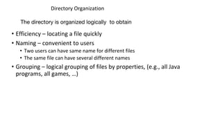 Directory Organization
• Efficiency – locating a file quickly
• Naming – convenient to users
• Two users can have same name for different files
• The same file can have several different names
• Grouping – logical grouping of files by properties, (e.g., all Java
programs, all games, …)
The directory is organized logically to obtain
 