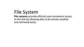 File System
File systems provide efficient and convenient access
to the disk by allowing data to be stored, located,
and retrieved easily.
 