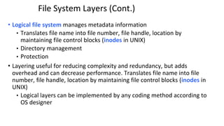 File System Layers (Cont.)
• Logical file system manages metadata information
• Translates file name into file number, file handle, location by
maintaining file control blocks (inodes in UNIX)
• Directory management
• Protection
• Layering useful for reducing complexity and redundancy, but adds
overhead and can decrease performance. Translates file name into file
number, file handle, location by maintaining file control blocks (inodes in
UNIX)
• Logical layers can be implemented by any coding method according to
OS designer
 