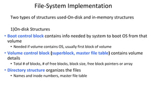 File-System Implementation
Two types of structures used-On-disk and in-memory structures
1)On-disk Structures
• Boot control block contains info needed by system to boot OS from that
volume
• Needed if volume contains OS, usually first block of volume
• Volume control block (superblock, master file table) contains volume
details
• Total # of blocks, # of free blocks, block size, free block pointers or array
• Directory structure organizes the files
• Names and inode numbers, master file table
 