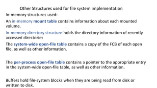 Other Structures used for file system implementation
In-memory structures used:
An in-memory mount table contains information about each mounted
volume.
In-memory directory structure holds the directory information of recently
accessed directories
The system-wide open-file table contains a copy of the FCB of each open
file, as well as other information.
The per-process open-file table contains a pointer to the appropriate entry
in the system-wide open-file table, as well as other information.
Buffers hold file-system blocks when they are being read from disk or
written to disk.
 