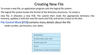 Creating New File
To create a new file, an application program calls the logical file system.
The logical file system knows the format of the directory structures. To create a
new file, it allocates a new FCB. The system then reads the appropriate directory into
memory, updates it with the new file name and FCB, and writes it back to the disk.
File Control Block (FCB) contains many details about the file
inode number, permissions, size, dates
 