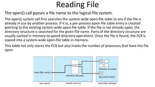Reading File
The open() call passes a file name to the logical file system.
The open() system call first searches the system-wide open-file table to see if the file is
already in use by another process. If it is, a per-process open-file table entry is created
pointing to the existing system-wide open-file table. If the file is not already open, the
directory structure is searched for the given file name. Parts of the directory structure are
usually cached in memory to speed directory operations. Once the file is found, the FCB is
copied into a system-wide open-file table in memory.
This table not only stores the FCB but also tracks the number of processes that have the file
open.
 