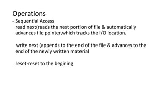 Operations
• Sequential Access
read next(reads the next portion of file & automatically
advances file pointer,which tracks the I/O location.
write next (appends to the end of the file & advances to the
end of the newly written material
reset-reset to the begining
 