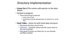 Directory Implementation
• Linear list of file names with pointer to the data
blocks
• Simple to program
• Time-consuming to execute
• Linear search time
• Could keep ordered alphabetically via linked list or use B+
tree
• Hash Table – linear list with hash data structure
• Decreases directory search time
• Collisions – situations where two file names hash to
the same location
• Only good if entries are fixed size, or use chained-
overflow method
 