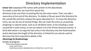 Directory Implementation
Linear List: Linear list of file names with pointer to the data blocks
To create a new file, we must first search the
directory to be sure that no existing file has the same name. Then, we add a
new entry at the end of the directory. To delete a file,we search the directory for
the named file and then release the space allocated to it. To reuse the directory
entry, we can do one of several things. We can mark the entry as unused (by
assigning it a special name, such as an all-blank name, or by including a used–
unused bit in each entry), or we can attach it to a list of free directory entries. A
third alternative is to copy the last entry in the directory into the freed location
and to decrease the length of the directory. A linked list can also be used to
decrease the time required to delete a file.
Advantage & disadvantage
Simple to program
Time-consuming to execute
Linear search time
Could keep ordered alphabetically via linked list or use B+ tree
 