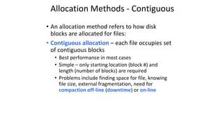 Allocation Methods - Contiguous
• An allocation method refers to how disk
blocks are allocated for files:
• Contiguous allocation – each file occupies set
of contiguous blocks
• Best performance in most cases
• Simple – only starting location (block #) and
length (number of blocks) are required
• Problems include finding space for file, knowing
file size, external fragmentation, need for
compaction off-line (downtime) or on-line
 