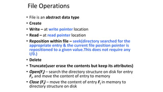 File Operations
• File is an abstract data type
• Create
• Write – at write pointer location
• Read – at read pointer location
• Reposition within file – seek(directory searched for the
appropriate entry & the current file position pointer is
repositioned to a given value.This does not require any
I/0.)
• Delete
• Truncate(user erase the contents but keep its attributes)
• Open(Fi) – search the directory structure on disk for entry
Fi, and move the content of entry to memory
• Close (Fi) – move the content of entry Fi in memory to
directory structure on disk
 