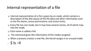 Internal representation of a file
❑ Internal representation of a file is given by an inode, which contains a
description of the disk layout of the file data and other information such
as the file owner, access permissions, and access times.
❑ Every file has one inode, but it may have several names, all of which map
into the inode.
❑ Each name is called a link.
❑ The command gives the information of the inodes assigned .
❑ When a process creates a new file, the kernel assigns it an unused inode.
• $ ls –il
 