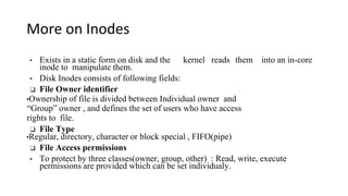 More on Inodes
• Exists in a static form on disk and the kernel reads them into an in-core
inode to manipulate them.
• Disk Inodes consists of following fields:
❑ File Owner identifier
•Ownership of file is divided between Individual owner and
“Group” owner , and defines the set of users who have access
rights to file.
❑ File Type
•Regular, directory, character or block special , FIFO(pipe)
❑ File Access permissions
• To protect by three classes(owner, group, other) : Read, write, execute
permissions are provided which can be set individualy.
 