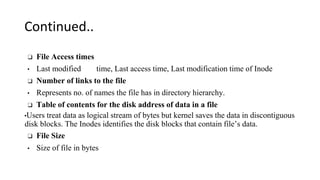 Continued..
❑ File Access times
• Last modified time, Last access time, Last modification time of Inode
❑ Number of links to the file
• Represents no. of names the file has in directory hierarchy.
❑ Table of contents for the disk address of data in a file
•Users treat data as logical stream of bytes but kernel saves the data in discontiguous
disk blocks. The Inodes identifies the disk blocks that contain file’s data.
❑ File Size
• Size of file in bytes
 