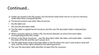 Continued..
❑ Inodes are stored in the file system, but the kernel reads them into an in-core (in-memory)
inode table when manipulating files.
❑ The kernel contains two other data structures,
• the file table and
• the user file descriptor table.
❑ The file table is a global kernel structure, but the user file descriptor table is allocated per
process.
❑ When a process opens or creats a file, the kernel allocates an entry from each table,
corresponding to the file's inode.
❑ Entries in the three structures -- user file descriptor table, file table, and inode table -- maintain
the state of the file and the user's access to it.
❑ The file table keeps track of the byte offset in the file where the user's next read or write will
start, and the access rights allowed to the opening process.
❑ The user file descriptor table identifier all open files for a process.
 