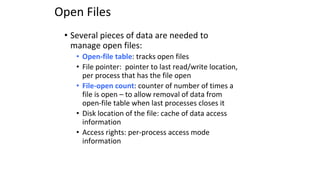 Open Files
• Several pieces of data are needed to
manage open files:
• Open-file table: tracks open files
• File pointer: pointer to last read/write location,
per process that has the file open
• File-open count: counter of number of times a
file is open – to allow removal of data from
open-file table when last processes closes it
• Disk location of the file: cache of data access
information
• Access rights: per-process access mode
information
 
