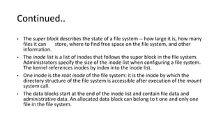Continued..
• The super block describes the state of a file system -- how large it is, how many
files it can store, where to find free space on the file system, and other
information.
• The inode list is a list of inodes that follows the super block in the file system.
Administrators specify the size of the inode list when configuring a file system.
The kernel references inodes by index into the inode list.
• One inode is the root inode of the file system: it is the inode by which the
directory structure of the file system is accessible after execution of the mount
system call.
• The data blocks start at the end of the inode list and contain file data and
administrative data. An allocated data block can belong to t one and only one
file in the file system.
 