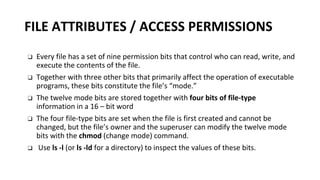 FILE ATTRIBUTES / ACCESS PERMISSIONS
❑ Every file has a set of nine permission bits that control who can read, write, and
execute the contents of the file.
❑ Together with three other bits that primarily affect the operation of executable
programs, these bits constitute the file’s “mode.”
❑ The twelve mode bits are stored together with four bits of file-type
information in a 16 – bit word
❑ The four file-type bits are set when the file is first created and cannot be
changed, but the file’s owner and the superuser can modify the twelve mode
bits with the chmod (change mode) command.
❑ Use ls -l (or ls -ld for a directory) to inspect the values of these bits.
 
