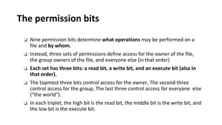 The permission bits
❑ Nine permission bits determine what operations may be performed on a
file and by whom.
❑ Instead, three sets of permissions define access for the owner of the file,
the group owners of the file, and everyone else (in that order)
❑ Each set has three bits: a read bit, a write bit, and an execute bit (also in
that order).
❑ The topmost three bits control access for the owner, The second three
control access for the group, The last three control access for everyone else
(“the world”).
❑ In each triplet, the high bit is the read bit, the middle bit is the write bit, and
the low bit is the execute bit.
 