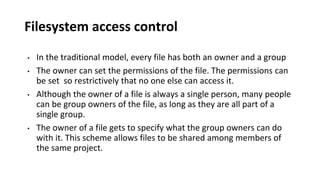 Filesystem access control
• In the traditional model, every file has both an owner and a group
• The owner can set the permissions of the file. The permissions can
be set so restrictively that no one else can access it.
• Although the owner of a file is always a single person, many people
can be group owners of the file, as long as they are all part of a
single group.
• The owner of a file gets to specify what the group owners can do
with it. This scheme allows files to be shared among members of
the same project.
 