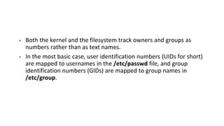 • Both the kernel and the filesystem track owners and groups as
numbers rather than as text names.
• In the most basic case, user identification numbers (UIDs for short)
are mapped to usernames in the /etc/passwd file, and group
identification numbers (GIDs) are mapped to group names in
/etc/group.
 
