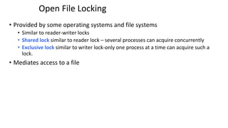 Open File Locking
• Provided by some operating systems and file systems
• Similar to reader-writer locks
• Shared lock similar to reader lock – several processes can acquire concurrently
• Exclusive lock similar to writer lock-only one process at a time can acquire such a
lock.
• Mediates access to a file
 