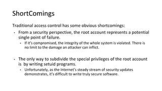 ShortComings
Traditional access control has some obvious shortcomings:
• From a security perspective, the root account represents a potential
single point of failure.
• If it’s compromised, the integrity of the whole system is violated. There is
no limit to the damage an attacker can inflict.
• The only way to subdivide the special privileges of the root account
is by writing setuid programs.
• Unfortunately, as the Internet’s steady stream of security updates
demonstrates, it’s difficult to write truly secure software.
 