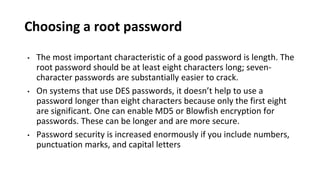Choosing a root password
• The most important characteristic of a good password is length. The
root password should be at least eight characters long; seven-
character passwords are substantially easier to crack.
• On systems that use DES passwords, it doesn’t help to use a
password longer than eight characters because only the first eight
are significant. One can enable MD5 or Blowfish encryption for
passwords. These can be longer and are more secure.
• Password security is increased enormously if you include numbers,
punctuation marks, and capital letters
 