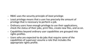 • RBAC uses the security principle of least privilege.
• Least privilege means that a user has precisely the amount of
privilege that is necessary to perform a job.
• Ordinary users have enough privilege to use their applications,
check the status of their jobs, print files, create new files, and so on.
• Capabilities beyond ordinary user capabilities are grouped into
rights profiles.
• Users who are expected to do jobs that require some of the
capabilities of superuser assume a role that includes the
appropriate rights profile.
 