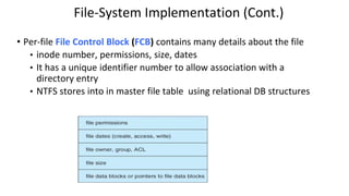 File-System Implementation (Cont.)
• Per-file File Control Block (FCB) contains many details about the file
• inode number, permissions, size, dates
• It has a unique identifier number to allow association with a
directory entry
• NTFS stores into in master file table using relational DB structures
 