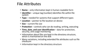 File Attributes
• Name – only information kept in human-readable form
• Identifier – unique tag (number) identifies file within file
system
• Type – needed for systems that support different types
• Location – pointer to file location on device
• Size – current file size
• Protection – controls who can do reading, writing, executing
• Time, date, and user identification – data for protection,
security, and usage monitoring
• Information about files are kept in the directory structure,
which is maintained on the disk
• Many variations, including extended file attributes such as file
checksum
• Information kept in the directory structure
 
