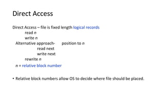 Direct Access
Direct Access – file is fixed length logical records
read n
write n
Alternative approach- position to n
read next
write next
rewrite n
n = relative block number
• Relative block numbers allow OS to decide where file should be placed.
 