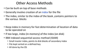 Other Access Methods
• Can be built on top of base methods
• Generally involve creation of an index for the file
• The index, similar to the index of the book ,contains pointers to
the various blocks
• Keep index in memory for fast determination of location of data
to be operated on
• If too large, index (in memory) of the index (on disk)
• IBM indexed sequential-access method (ISAM)
• Small master index, points to disk blocks of secondary index
• File kept sorted on a defined key
• All done by the OS
 