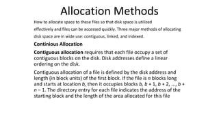 Allocation Methods
How to allocate space to these files so that disk space is utilized
effectively and files can be accessed quickly. Three major methods of allocating
disk space are in wide use: contiguous, linked, and indexed.
Continious Allocation
Contiguous allocation requires that each file occupy a set of
contiguous blocks on the disk. Disk addresses define a linear
ordering on the disk.
Contiguous allocation of a file is defined by the disk address and
length (in block units) of the first block. If the file is n blocks long
and starts at location b, then it occupies blocks b, b + 1, b + 2, ..., b +
n − 1. The directory entry for each file indicates the address of the
starting block and the length of the area allocated for this file
 