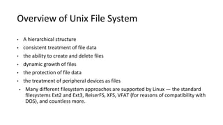 Overview of Unix File System
• A hierarchical structure
• consistent treatment of file data
• the ability to create and delete files
• dynamic growth of files
• the protection of file data
• the treatment of peripheral devices as files
• Many different filesystem approaches are supported by Linux — the standard
filesystems Ext2 and Ext3, ReiserFS, XFS, VFAT (for reasons of compatibility with
DOS), and countless more.
 