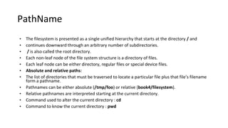 PathName
• The filesystem is presented as a single unified hierarchy that starts at the directory / and
• continues downward through an arbitrary number of subdirectories.
• / is also called the root directory.
• Each non-leaf node of the file system structure is a directory of files.
• Each leaf node can be either directory, regular files or special device files.
• Absolute and relative paths:
• The list of directories that must be traversed to locate a particular file plus that file’s filename
form a pathname.
• Pathnames can be either absolute (/tmp/foo) or relative (book4/filesystem).
• Relative pathnames are interpreted starting at the current directory.
• Command used to alter the current directory : cd
• Command to know the current directory : pwd
 