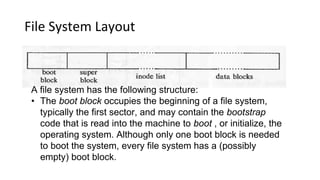 File System Layout
A file system has the following structure:
• The boot block occupies the beginning of a file system,
typically the first sector, and may contain the bootstrap
code that is read into the machine to boot , or initialize, the
operating system. Although only one boot block is needed
to boot the system, every file system has a (possibly
empty) boot block.
 