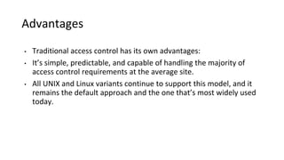 Advantages
• Traditional access control has its own advantages:
• It’s simple, predictable, and capable of handling the majority of
access control requirements at the average site.
• All UNIX and Linux variants continue to support this model, and it
remains the default approach and the one that’s most widely used
today.
 