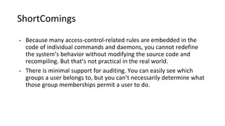 ShortComings
• Because many access-control-related rules are embedded in the
code of individual commands and daemons, you cannot redefine
the system’s behavior without modifying the source code and
recompiling. But that’s not practical in the real world.
• There is minimal support for auditing. You can easily see which
groups a user belongs to, but you can’t necessarily determine what
those group memberships permit a user to do.
 