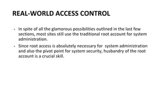 REAL-WORLD ACCESS CONTROL
• In spite of all the glamorous possibilities outlined in the last few
sections, most sites still use the traditional root account for system
administration.
• Since root access is absolutely necessary for system administration
and also the pivot point for system security, husbandry of the root
account is a crucial skill.
 