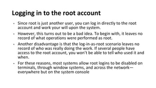 Logging in to the root account
• Since root is just another user, you can log in directly to the root
account and work your will upon the system.
• However, this turns out to be a bad idea. To begin with, it leaves no
record of what operations were performed as root.
• Another disadvantage is that the log-in-as-root scenario leaves no
record of who was really doing the work. If several people have
access to the root account, you won’t be able to tell who used it and
when.
• For these reasons, most systems allow root logins to be disabled on
terminals, through window systems, and across the network—
everywhere but on the system console
 