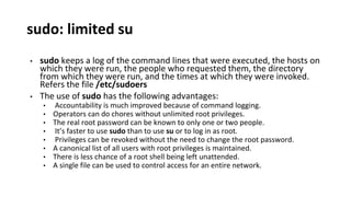 sudo: limited su
• sudo keeps a log of the command lines that were executed, the hosts on
which they were run, the people who requested them, the directory
from which they were run, and the times at which they were invoked.
Refers the file /etc/sudoers
• The use of sudo has the following advantages:
• Accountability is much improved because of command logging.
• Operators can do chores without unlimited root privileges.
• The real root password can be known to only one or two people.
• It’s faster to use sudo than to use su or to log in as root.
• Privileges can be revoked without the need to change the root password.
• A canonical list of all users with root privileges is maintained.
• There is less chance of a root shell being left unattended.
• A single file can be used to control access for an entire network.
 